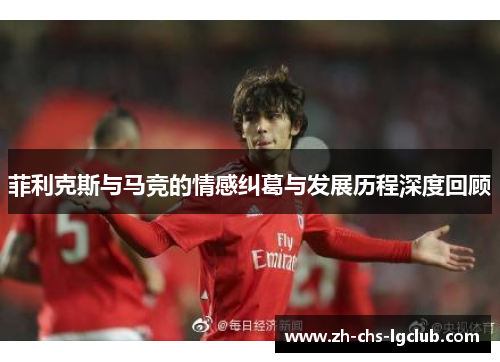 菲利克斯与马竞的情感纠葛与发展历程深度回顾