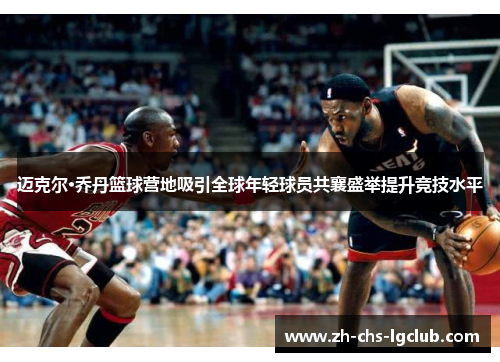 迈克尔·乔丹篮球营地吸引全球年轻球员共襄盛举提升竞技水平